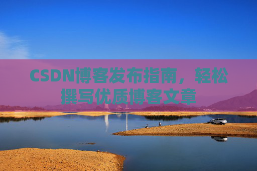 CSDN博客发布指南,轻松撰写优质博客文章 CSDN博客发布指南,轻松撰写优质博客文章
